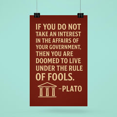 “If you do not take an interest in the affairs of your government then you are doomed to live under the rule of fools ” Plato poster 6