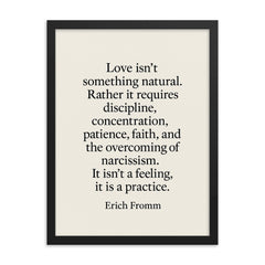 “Love isn't something natural Rather it requires discipline concentration patience faith and the overcoming of narcissism It isn't a feeling it is a practice ” Erich Fromm framed print on a plain backdrop in size 18"x24".