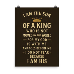 I am the son of a king who is not moved by the world for my God is with me and goes before me I do not fear because I am His poster on a plain backdrop in size 8"x10".