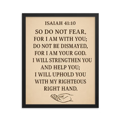 Isaiah 4110 So do not fear for I am with you do not be dismayed for I am your God I will strengthen you and help you I will uphold you with my righteous right hand framed print on a plain backdrop in size 16"x20".