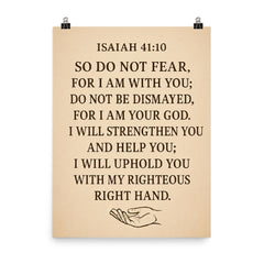 Isaiah 4110 So do not fear for I am with you do not be dismayed for I am your God I will strengthen you and help you I will uphold you with my righteous right hand poster on a plain backdrop in size 8"x10".