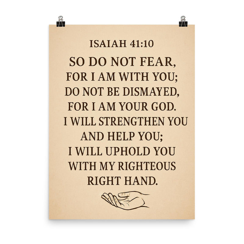 Isaiah 4110 So do not fear for I am with you do not be dismayed for I am your God I will strengthen you and help you I will uphold you with my righteous right hand poster on a plain backdrop in size 8